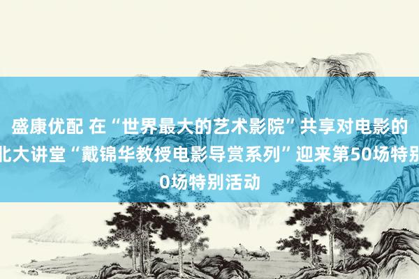 盛康优配 在“世界最大的艺术影院”共享对电影的爱！北大讲堂“戴锦华教授电影导赏系列”迎来第50场特别活动