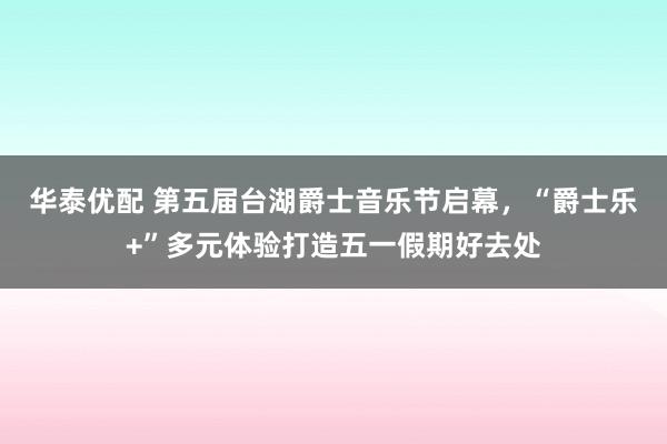 华泰优配 第五届台湖爵士音乐节启幕，“爵士乐+”多元体验打造五一假期好去处