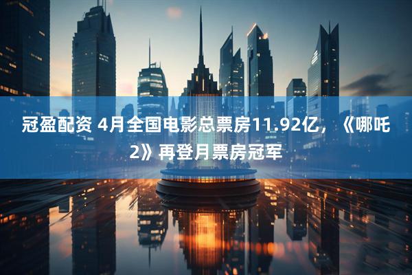 冠盈配资 4月全国电影总票房11.92亿，《哪吒2》再登月票房冠军
