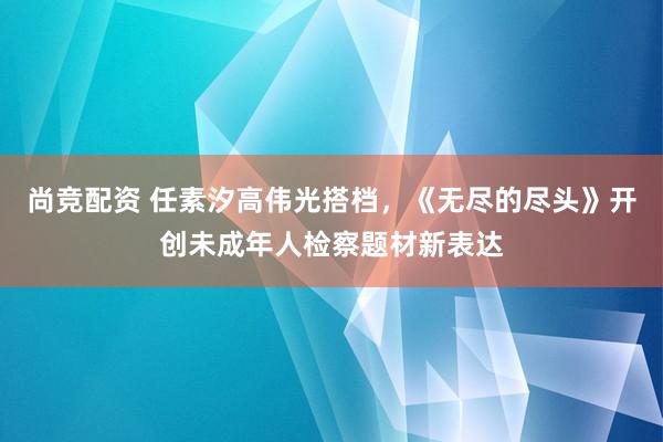 尚竞配资 任素汐高伟光搭档，《无尽的尽头》开创未成年人检察题材新表达