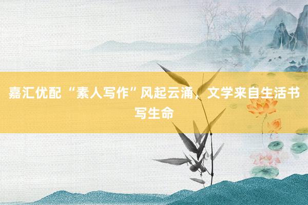 嘉汇优配 “素人写作”风起云涌，文学来自生活书写生命