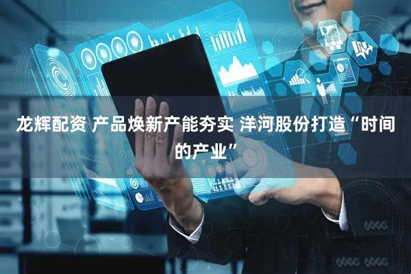 龙辉配资 产品焕新产能夯实 洋河股份打造“时间的产业”