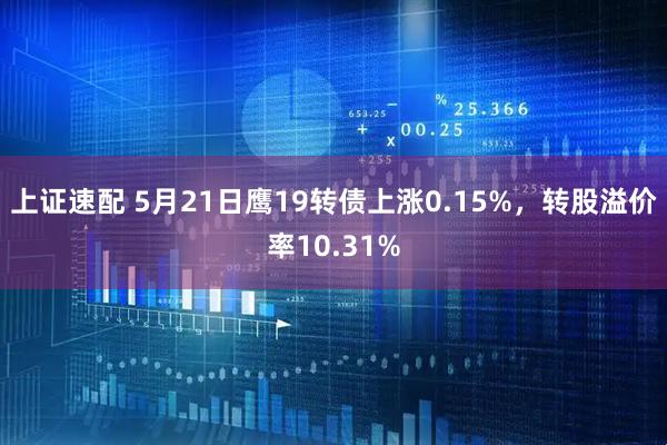 上证速配 5月21日鹰19转债上涨0.15%，转股溢价率10.31%