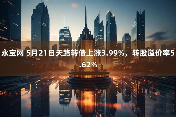 永宝网 5月21日天路转债上涨3.99%，转股溢价率5.62%