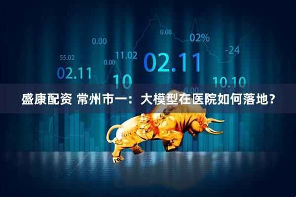 盛康配资 常州市一：大模型在医院如何落地？