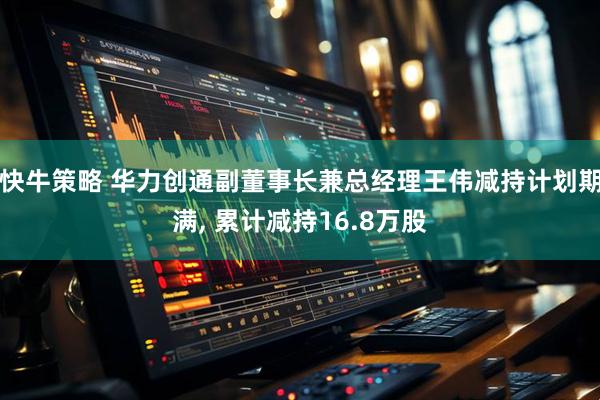 快牛策略 华力创通副董事长兼总经理王伟减持计划期满, 累计减持16.8万股