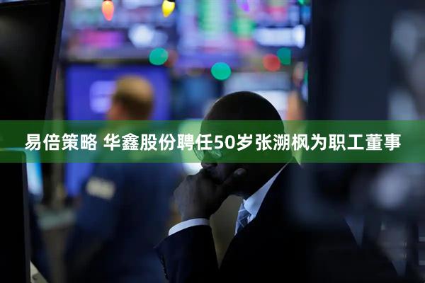 易倍策略 华鑫股份聘任50岁张溯枫为职工董事
