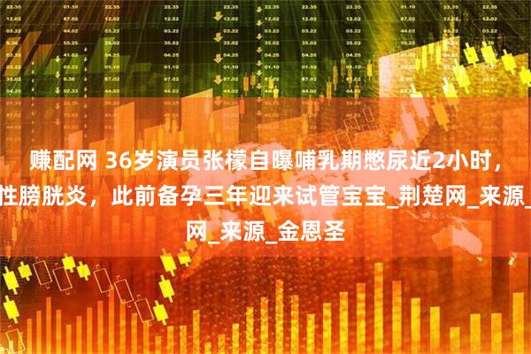 赚配网 36岁演员张檬自曝哺乳期憋尿近2小时，患上急性膀胱炎，此前备孕三年迎来试管宝宝_荆楚网_来源_金恩圣