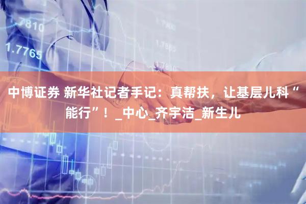 中博证券 新华社记者手记：真帮扶，让基层儿科“能行”！_中心_齐宇洁_新生儿