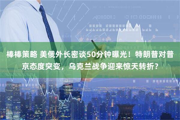 棒棒策略 美俄外长密谈50分钟曝光！特朗普对普京态度突变，乌克兰战争迎来惊天转折？