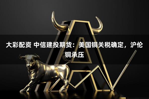 大彩配资 中信建投期货：美国铜关税确定，沪伦铜承压