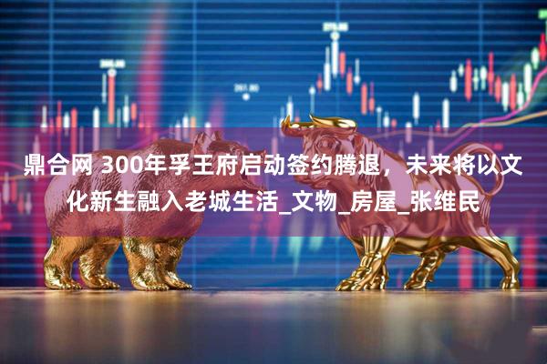 鼎合网 300年孚王府启动签约腾退，未来将以文化新生融入老城生活_文物_房屋_张维民