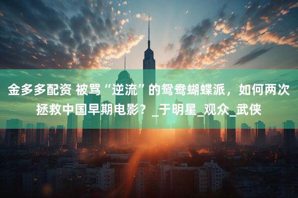 金多多配资 被骂“逆流”的鸳鸯蝴蝶派，如何两次拯救中国早期电影？_于明星_观众_武侠