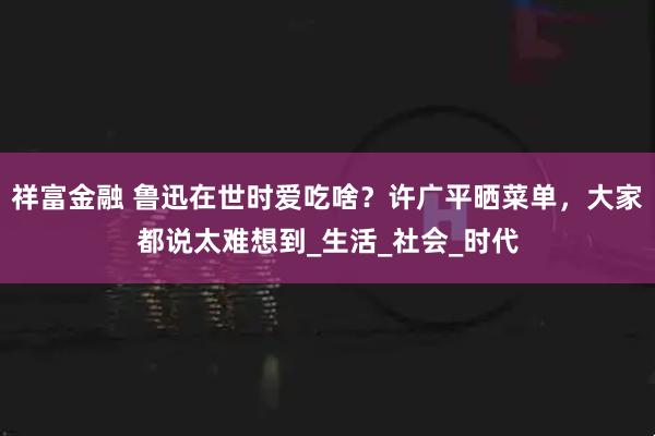 祥富金融 鲁迅在世时爱吃啥？许广平晒菜单，大家都说太难想到_生活_社会_时代