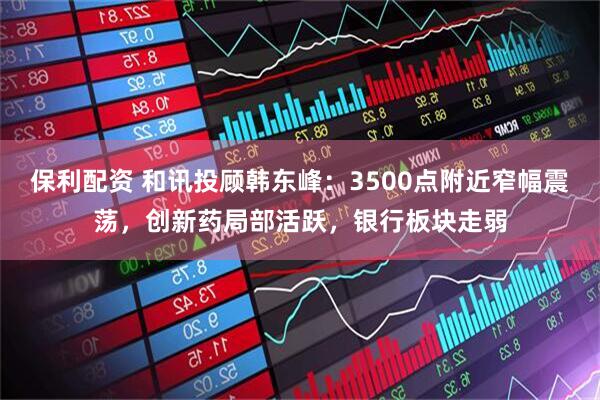 保利配资 和讯投顾韩东峰：3500点附近窄幅震荡，创新药局部活跃，银行板块走弱