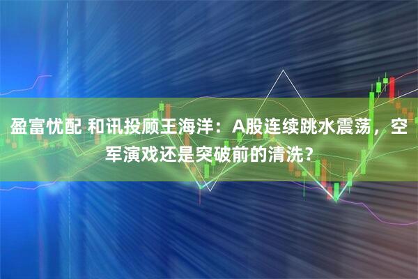 盈富忧配 和讯投顾王海洋：A股连续跳水震荡，空军演戏还是突破前的清洗？