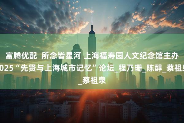 富腾优配  所念皆星河 上海福寿园人文纪念馆主办2025“先贤与上海城市记忆”论坛_程乃珊_陈醇_蔡祖泉