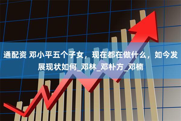 通配资 邓小平五个子女，现在都在做什么，如今发展现状如何_邓林_邓朴方_邓楠