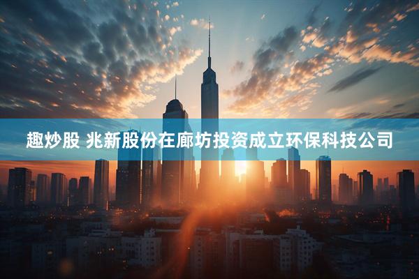 趣炒股 兆新股份在廊坊投资成立环保科技公司