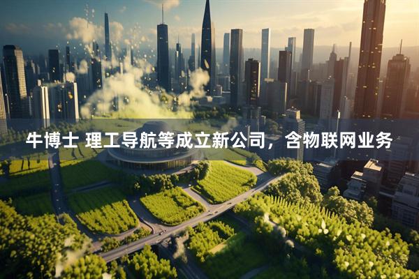牛博士 理工导航等成立新公司，含物联网业务