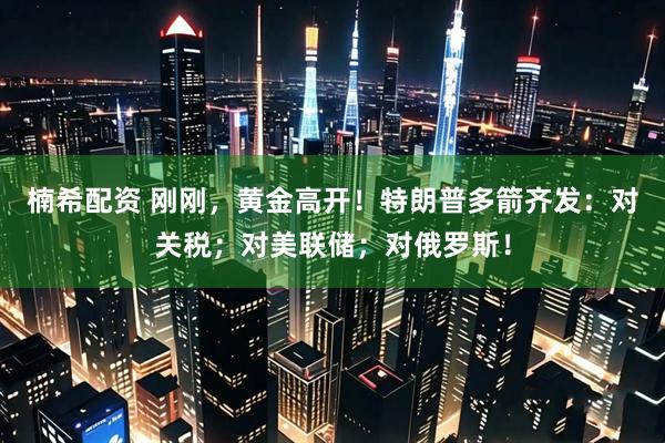 楠希配资 刚刚，黄金高开！特朗普多箭齐发：对关税；对美联储；对俄罗斯！