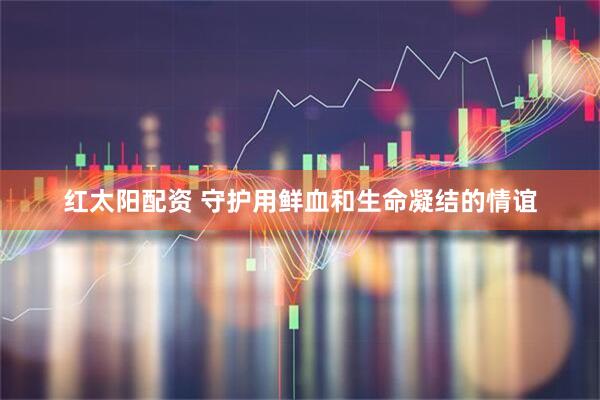 红太阳配资 守护用鲜血和生命凝结的情谊