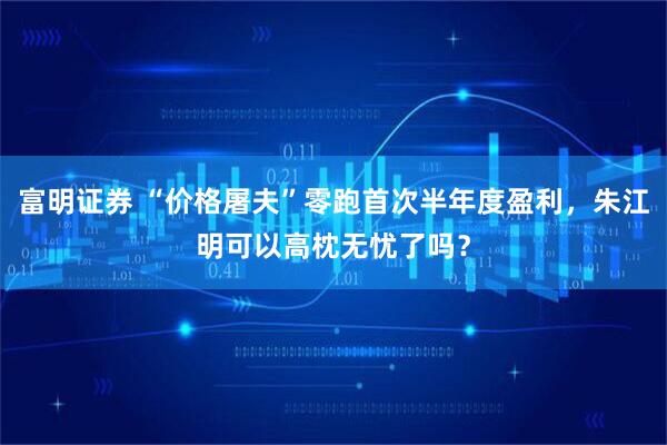 富明证券 “价格屠夫”零跑首次半年度盈利，朱江明可以高枕无忧了吗？