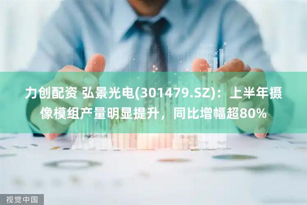 力创配资 弘景光电(301479.SZ)：上半年摄像模组产量明显提升，同比增幅超80%
