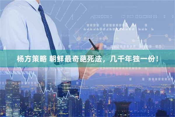 杨方策略 朝鲜最奇葩死法，几千年独一份！